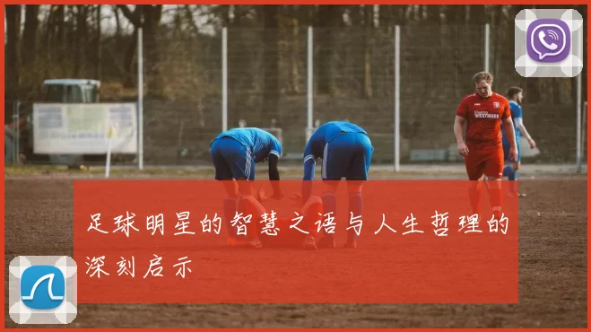 足球明星的智慧之语与人生哲理的深刻启示