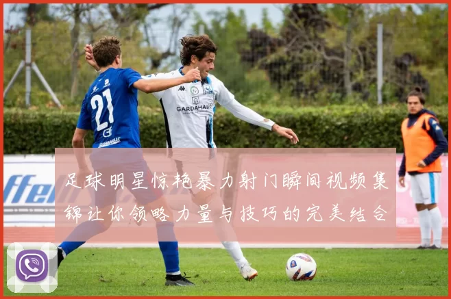足球明星惊艳暴力射门瞬间视频集锦让你领略力量与技巧的完美结合