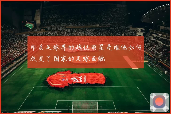 印度足球界的越位明星是谁他如何改变了国家的足球面貌