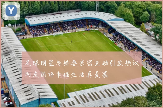 足球明星与娇妻亲密互动引发热议网友热评幸福生活真羡慕