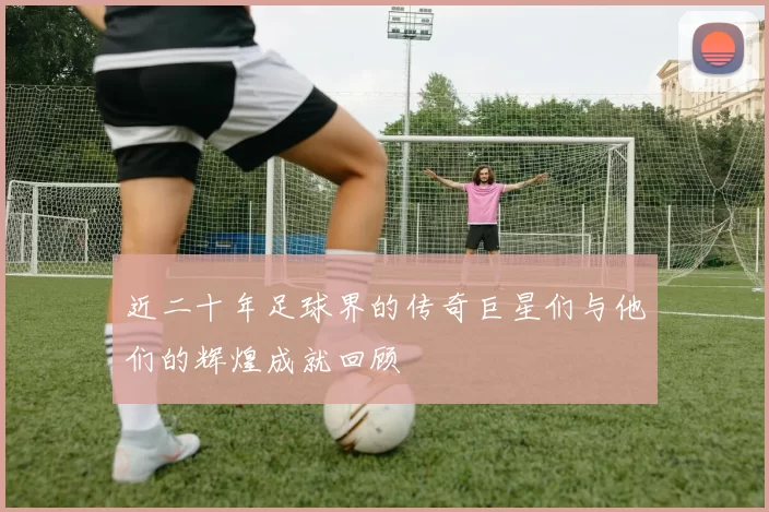 近二十年足球界的传奇巨星们与他们的辉煌成就回顾