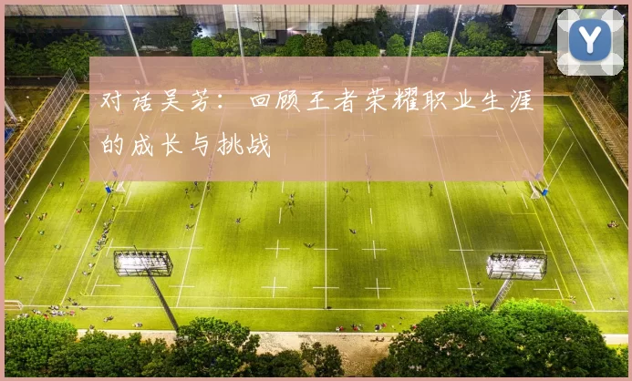对话吴芳：回顾王者荣耀职业生涯的成长与挑战