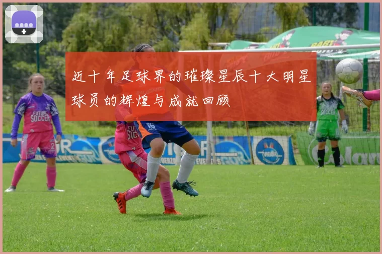 近十年足球界的璀璨星辰十大明星球员的辉煌与成就回顾