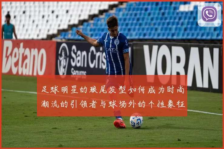 足球明星的狼尾发型如何成为时尚潮流的引领者与球场外的个性象征