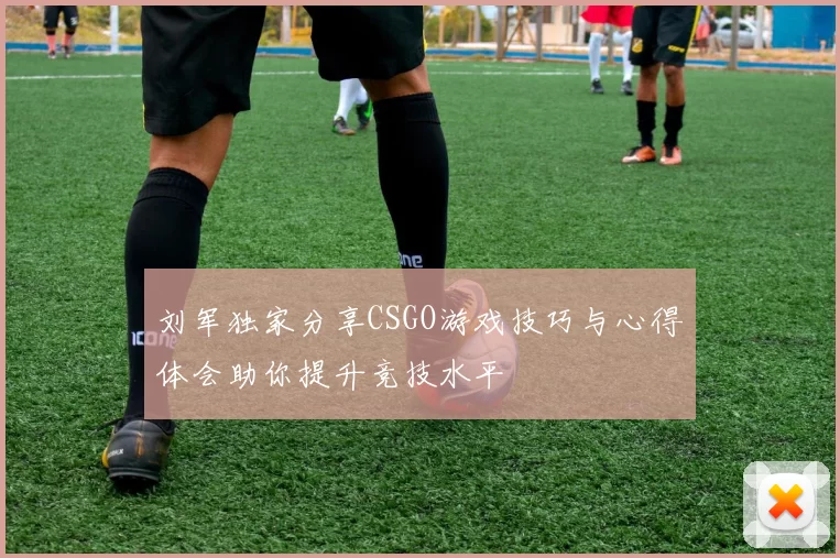 刘军独家分享CSGO游戏技巧与心得体会助你提升竞技水平