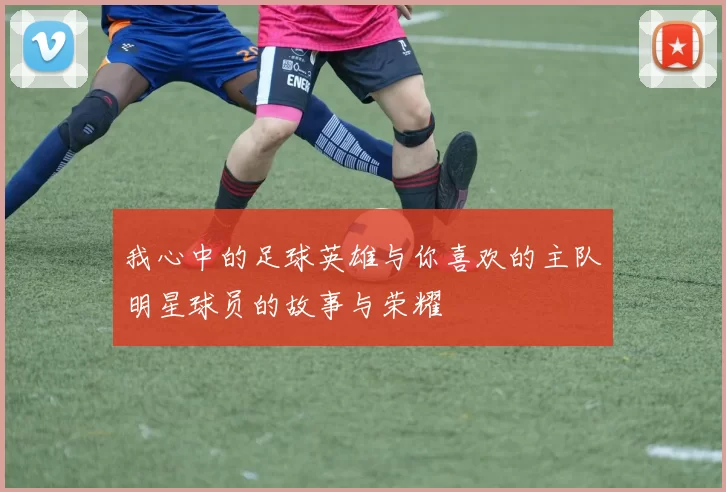 我心中的足球英雄与你喜欢的主队明星球员的故事与荣耀