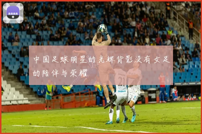 中国足球明星的光辉背影没有女足的陪伴与荣耀