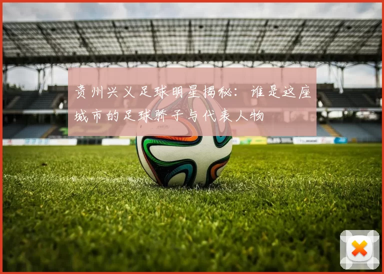 贵州兴义足球明星揭秘：谁是这座城市的足球骄子与代表人物