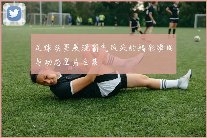 足球明星展现霸气风采的精彩瞬间与动态图片合集