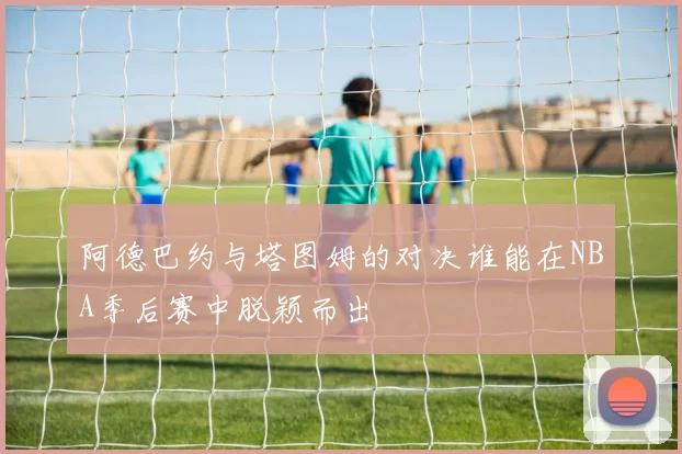 阿德巴约与塔图姆的对决谁能在NBA季后赛中脱颖而出