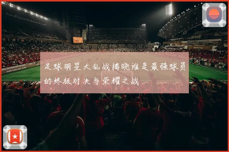 足球明星大乱战揭晓谁是最强球员的终极对决与荣耀之战