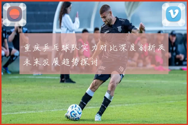 重庆乒乓球队实力对比深度剖析及未来发展趋势探讨
