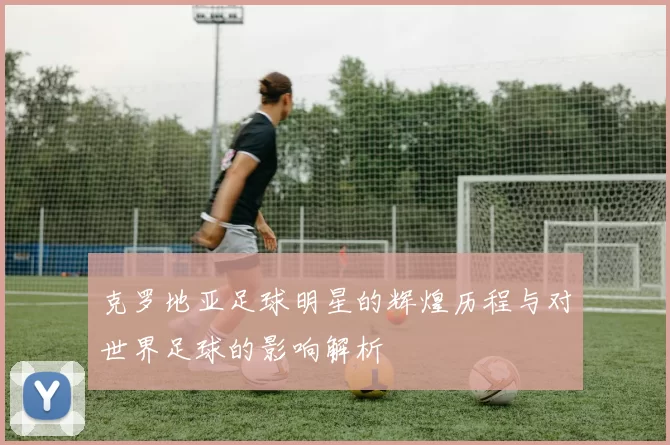 克罗地亚足球明星的辉煌历程与对世界足球的影响解析