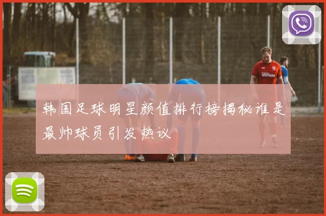 韩国足球明星颜值排行榜揭秘谁是最帅球员引发热议