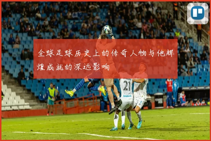 全球足球历史上的传奇人物与他辉煌成就的深远影响