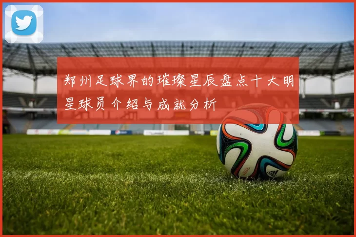 郑州足球界的璀璨星辰盘点十大明星球员介绍与成就分析