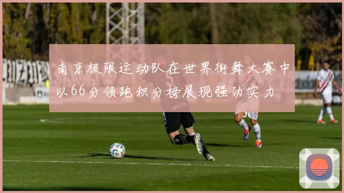 南京极限运动队在世界街舞大赛中以66分领跑积分榜展现强劲实力