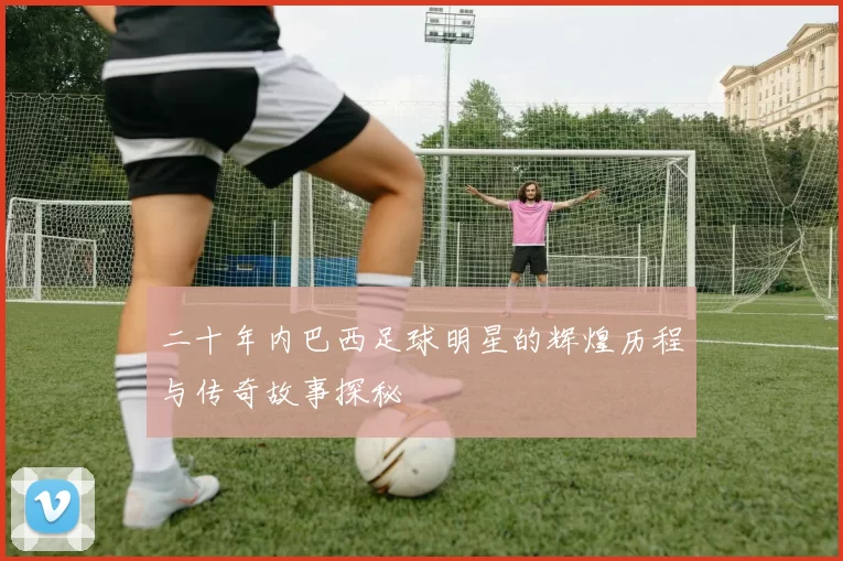 二十年内巴西足球明星的辉煌历程与传奇故事探秘