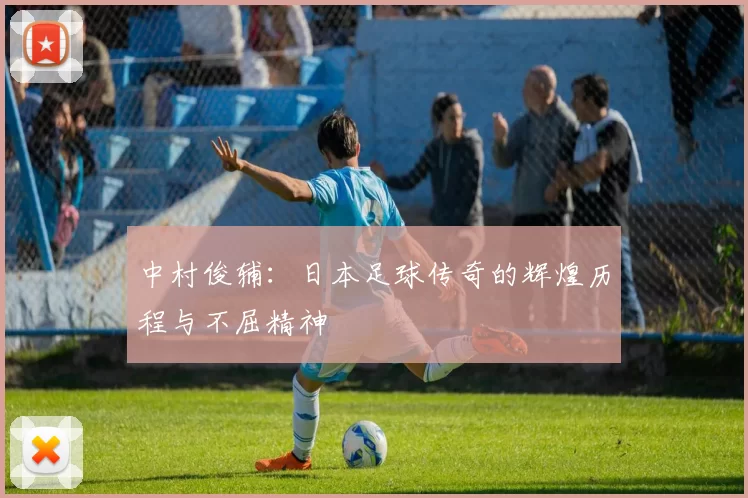 中村俊辅：日本足球传奇的辉煌历程与不屈精神