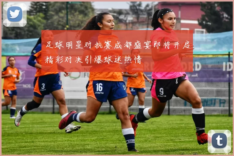 足球明星对抗赛成都盛宴即将开启精彩对决引爆球迷热情