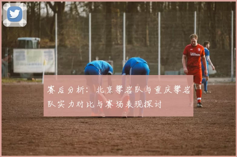 赛后分析：北京攀岩队与重庆攀岩队实力对比与赛场表现探讨