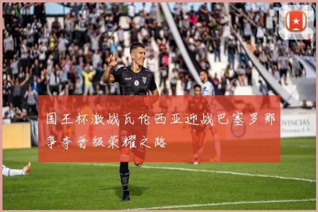国王杯激战瓦伦西亚迎战巴塞罗那争夺晋级荣耀之路