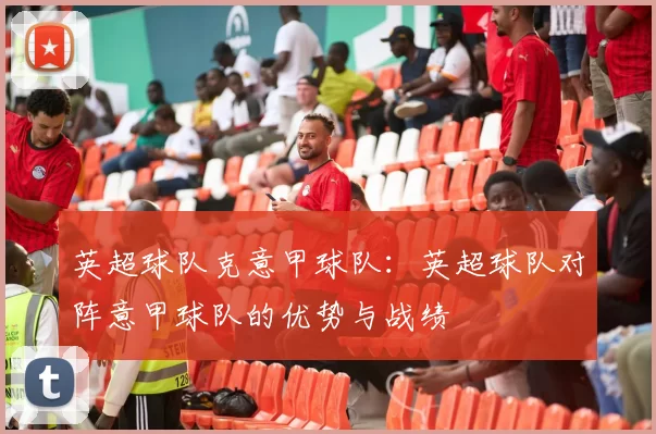 英超球队克意甲球队：英超球队对阵意甲球队的优势与战绩