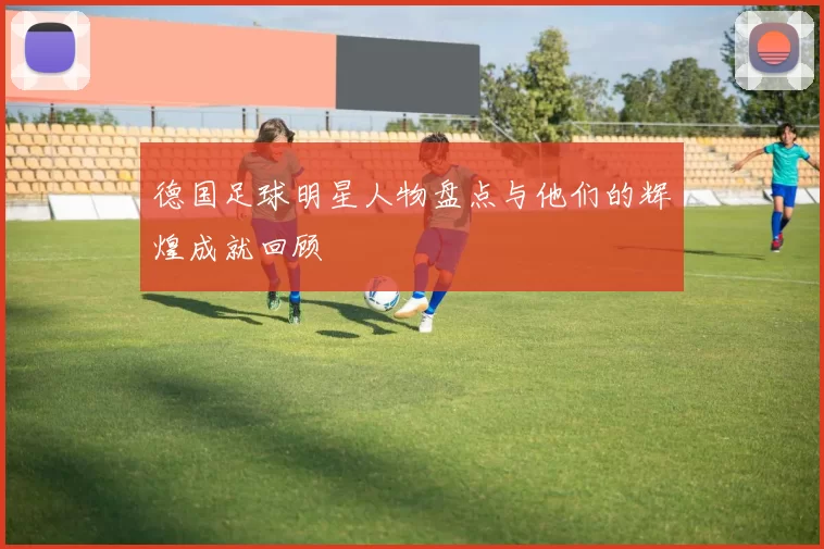 德国足球明星人物盘点与他们的辉煌成就回顾