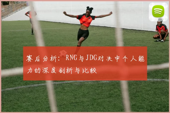 赛后分析：RNG与JDG对决中个人能力的深度剖析与比较