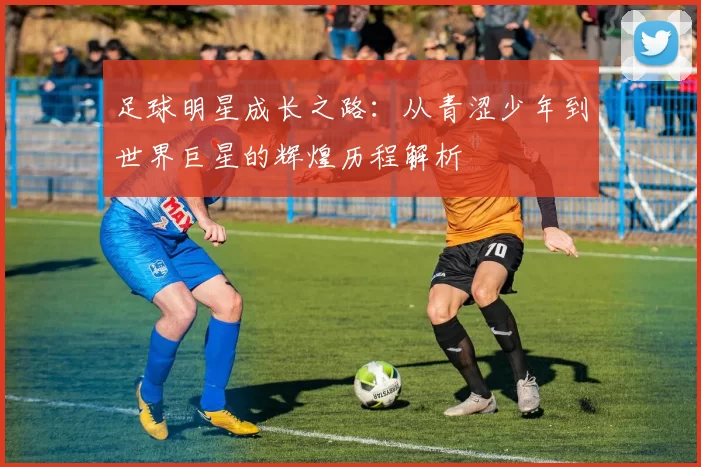 足球明星成长之路：从青涩少年到世界巨星的辉煌历程解析