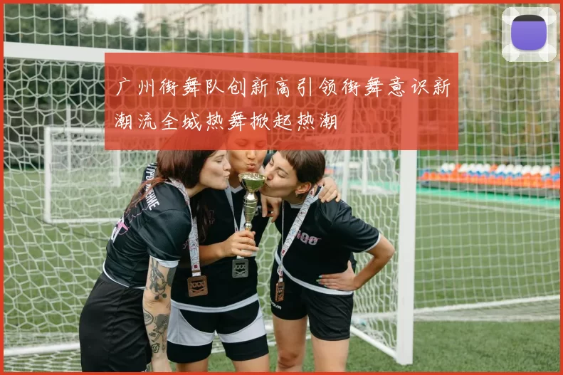 广州街舞队创新高引领街舞意识新潮流全城热舞掀起热潮