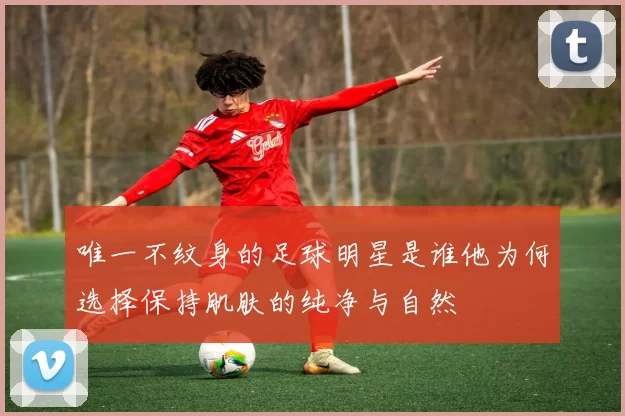唯一不纹身的足球明星是谁他为何选择保持肌肤的纯净与自然