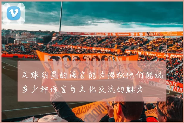 足球明星的语言能力揭秘他们能说多少种语言与文化交流的魅力