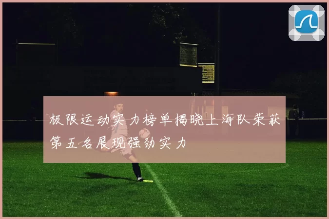 极限运动实力榜单揭晓上海队荣获第五名展现强劲实力