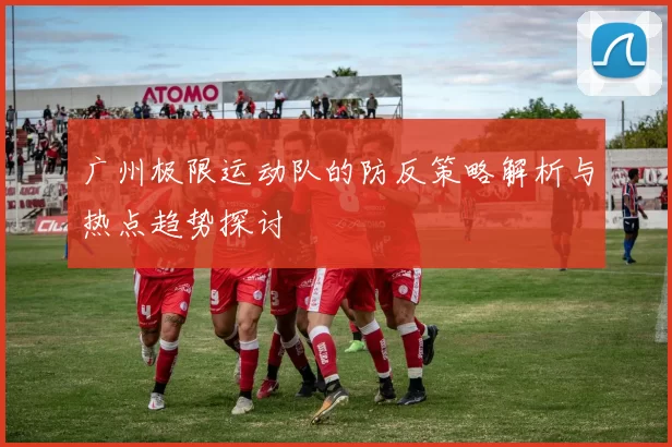 广州极限运动队的防反策略解析与热点趋势探讨