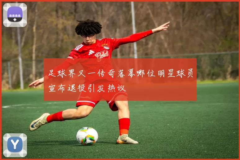 足球界又一传奇落幕哪位明星球员宣布退役引发热议