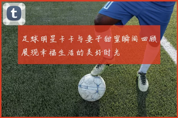 足球明星卡卡与妻子甜蜜瞬间回顾展现幸福生活的美好时光