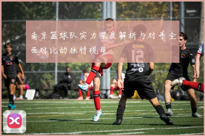 南京篮球队实力深度解析与对手全面对比的独特视角