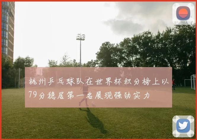 杭州乒乓球队在世界杯积分榜上以79分稳居第一名展现强劲实力