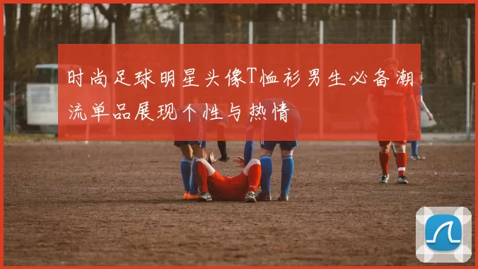 时尚足球明星头像T恤衫男生必备潮流单品展现个性与热情