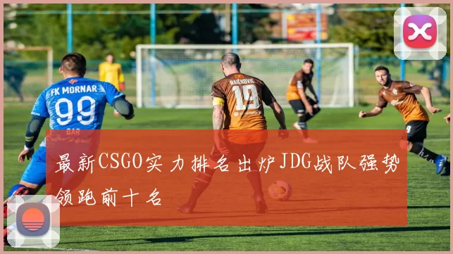 最新CSGO实力排名出炉JDG战队强势领跑前十名