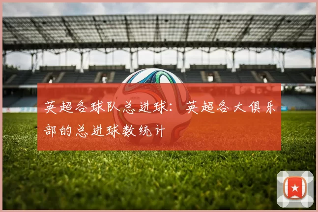 英超各球队总进球：英超各大俱乐部的总进球数统计