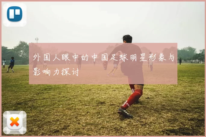 外国人眼中的中国足球明星形象与影响力探讨