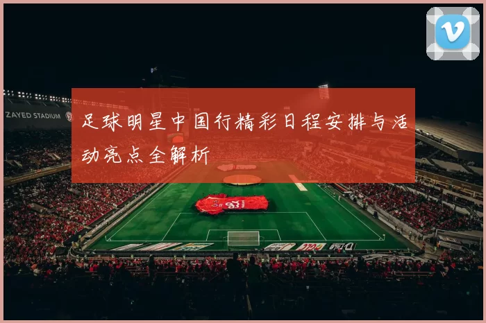 足球明星中国行精彩日程安排与活动亮点全解析