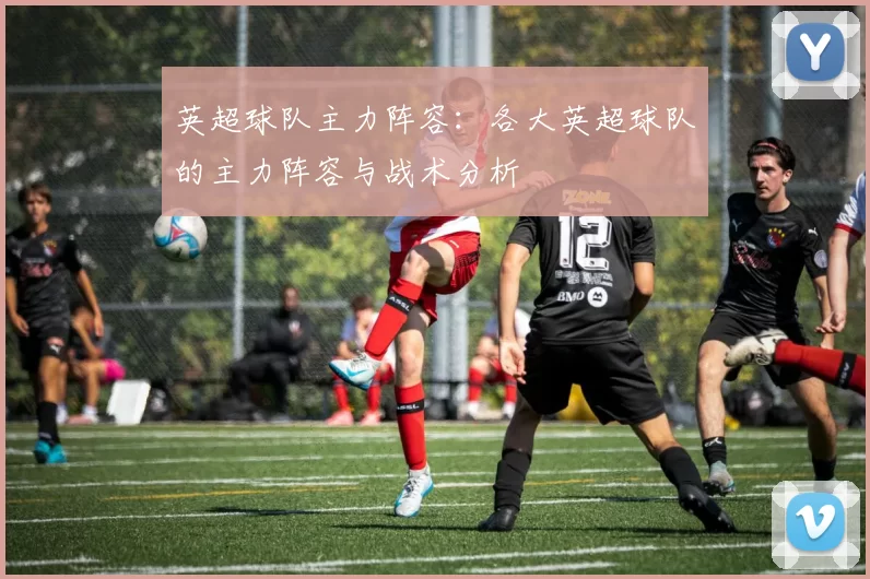英超球队主力阵容：各大英超球队的主力阵容与战术分析