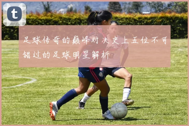 足球传奇的巅峰对决史上五位不可错过的足球明星解析